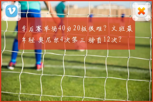 季后赛单场40分20板很难？文班最年轻 奥尼尔4次第三 榜首12次？